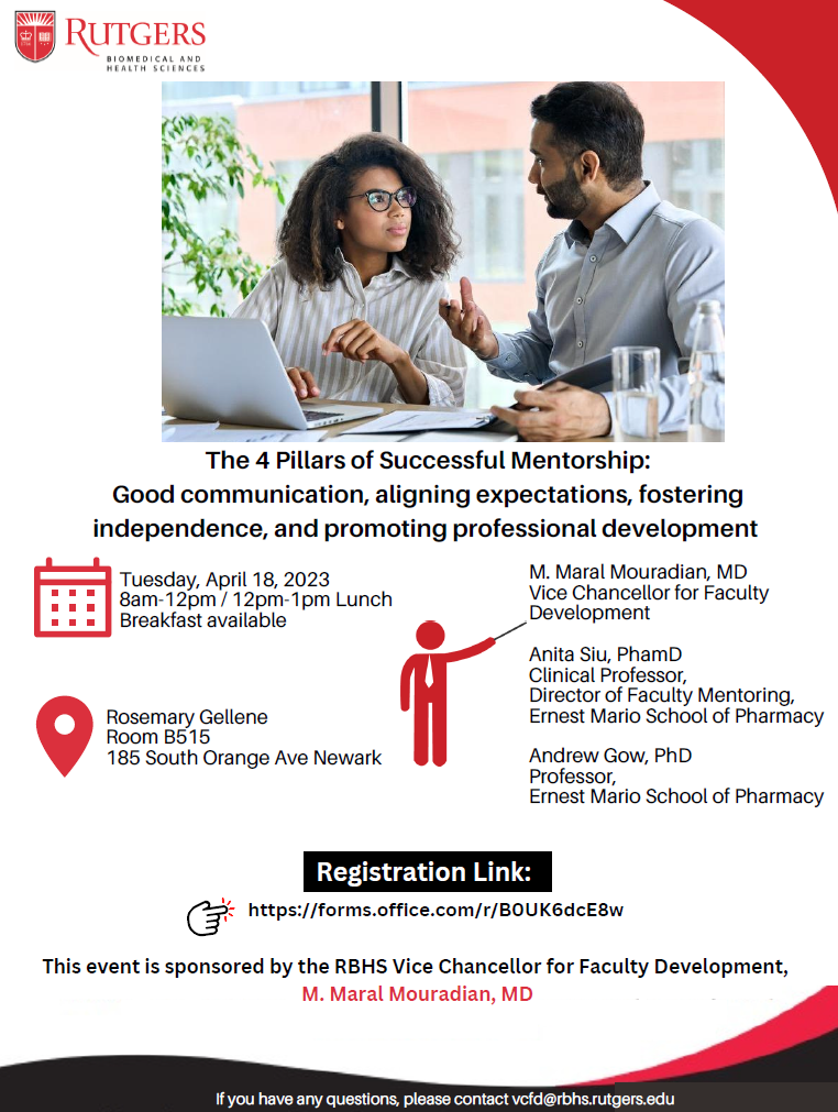 The 4 Pillars of Successful Mentorship: Good communication, aligning expectations, fostering independnce, and promoting professional development April 18th 8am-12pm/12pm-1pm lunch Breakfast available Rosemary Gellene Room, B515 185 South Orange Avenue, Newark, NJ Anita Siu, Clinical Professor Andrew Gow, Professor This event is sponsored by the RBHS Vice Chancellor for Faculty Development