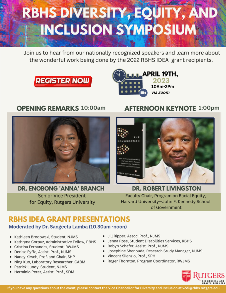 You’re invited to attend the RBHS Diversity, Equity, and Inclusion Symposium on April 19th 10am-2:00pm. Join us to hear from our nationally recognized speakers Dr. Enobong "Anna' Branch, Senior Vice President for Equity, Rutgers University and Dr. Robert Livingston, Faculty Chair, Program on Racial Equity, Harvard University - John F. Kennedy School of Government and learn more about the wonderful work being done by our 2023 RBHS IDEA Grant Awardees. See below or attached for details. Morning Remarks - 10:00am Afternoon Keynote 1:00pm